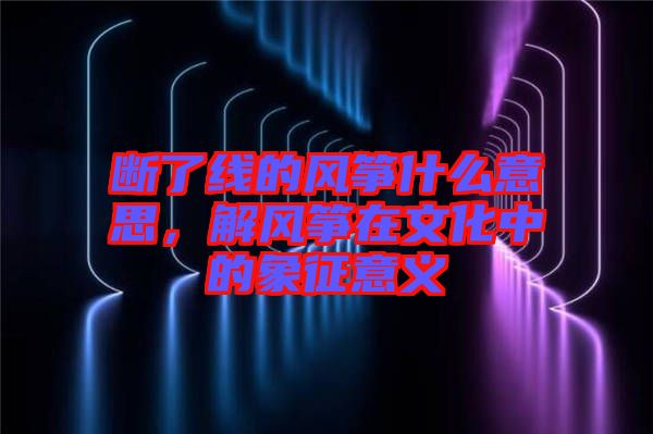 斷了線的風箏什么意思，解風箏在文化中的象征意義