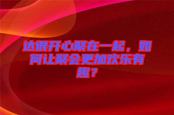 達(dá)很開心聚在一起，如何讓聚會(huì)更加歡樂有趣？