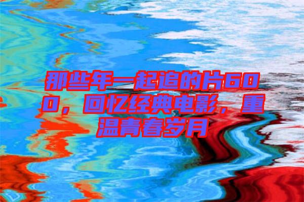 那些年一起追的片600，回憶經(jīng)典電影，重溫青春歲月