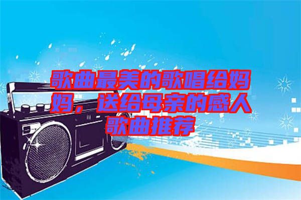 歌曲最美的歌唱給媽媽，送給母親的感人歌曲推薦