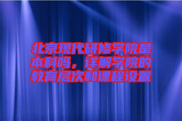 北京現(xiàn)代研修學(xué)院是本科嗎，詳解學(xué)院的教育層次和課程設(shè)置