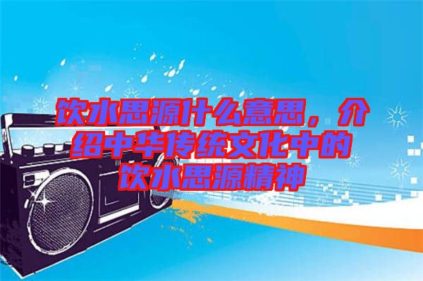 飲水思源什么意思，介紹中華傳統(tǒng)文化中的飲水思源精神
