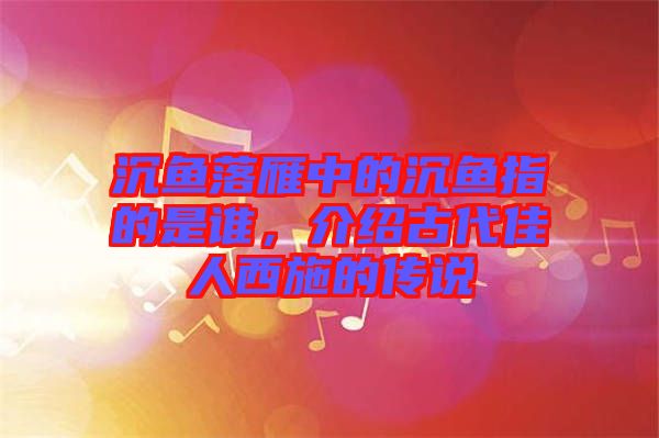 沉魚落雁中的沉魚指的是誰，介紹古代佳人西施的傳說