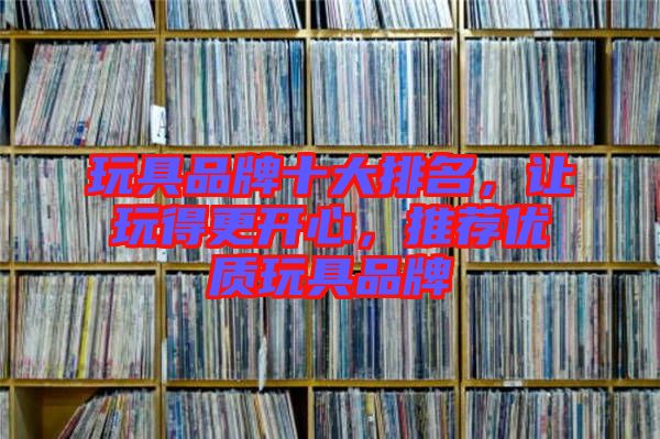 玩具品牌十大排名，讓玩得更開心，推薦優(yōu)質玩具品牌