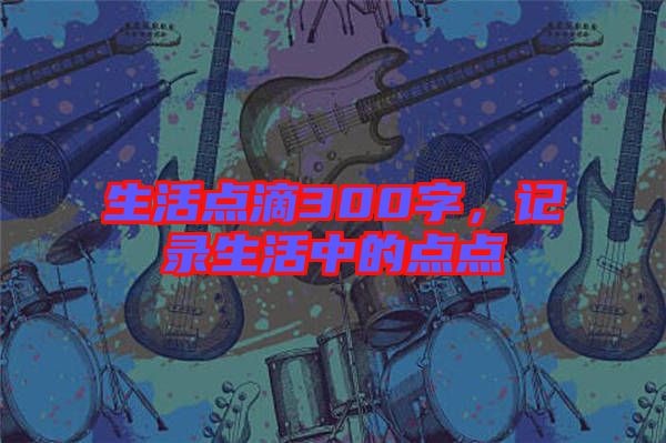 生活點(diǎn)滴300字，記錄生活中的點(diǎn)點(diǎn)
