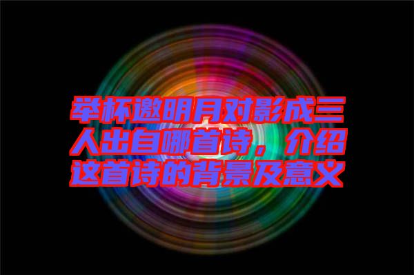 舉杯邀明月對影成三人出自哪首詩，介紹這首詩的背景及意義