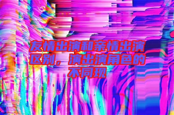 友情出演和親情出演區(qū)別，演出演角色的不同現(xiàn)