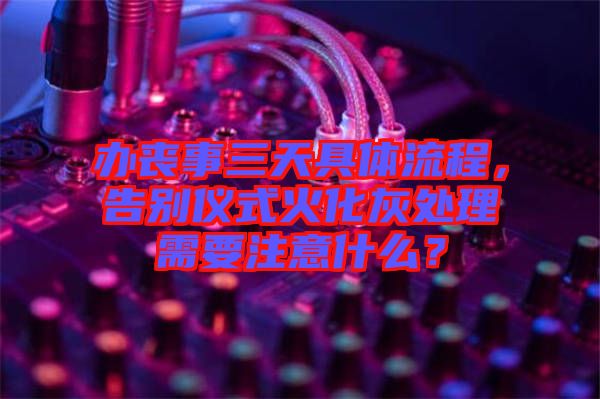 辦喪事三天具體流程，告別儀式火化灰處理需要注意什么？