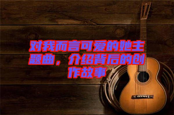 對我而言可愛的她主題曲，介紹背后的創(chuàng)作故事