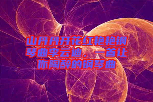 山丹丹開花紅艷艷鋼琴曲李云迪，一首讓你陶醉的鋼琴曲