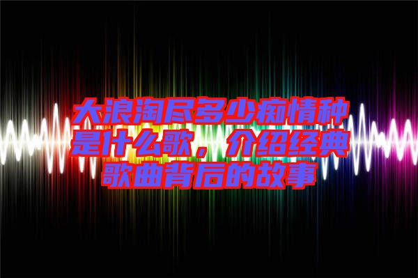 大浪淘盡多少癡情種是什么歌，介紹經(jīng)典歌曲背后的故事