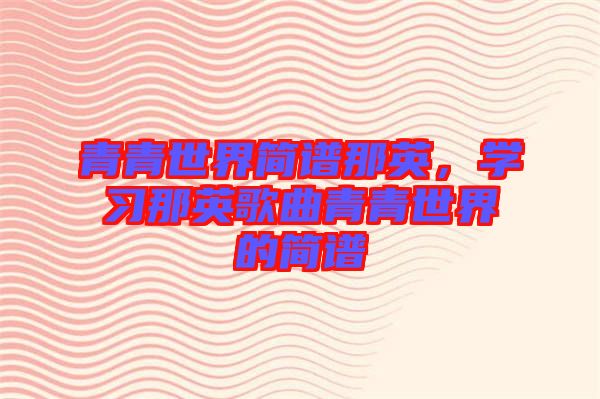 青青世界簡(jiǎn)譜那英，學(xué)習(xí)那英歌曲青青世界的簡(jiǎn)譜
