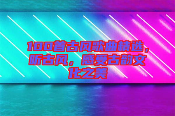 100首古風(fēng)歌曲精選，聽古風(fēng)，感受古韻文化之美