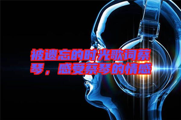 被遺忘的時光歌詞蔡琴，感受蔡琴的情感