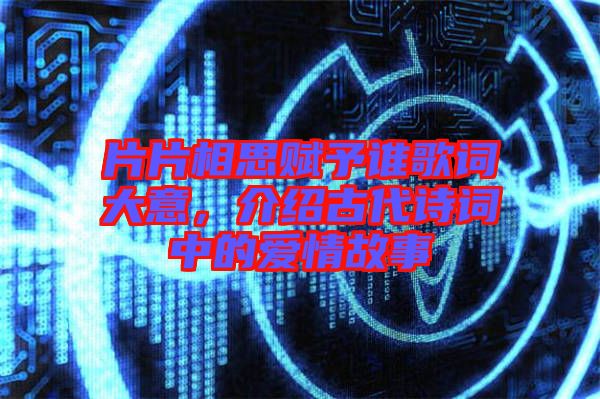 片片相思賦予誰歌詞大意，介紹古代詩詞中的愛情故事