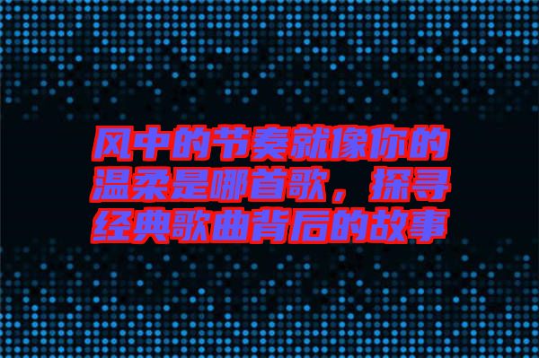 風(fēng)中的節(jié)奏就像你的溫柔是哪首歌，探尋經(jīng)典歌曲背后的故事