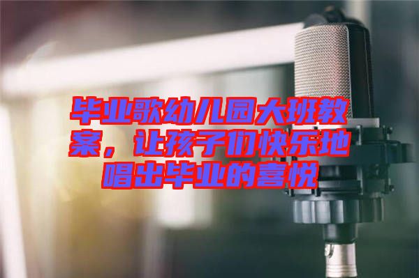 畢業(yè)歌幼兒園大班教案，讓孩子們快樂地唱出畢業(yè)的喜悅