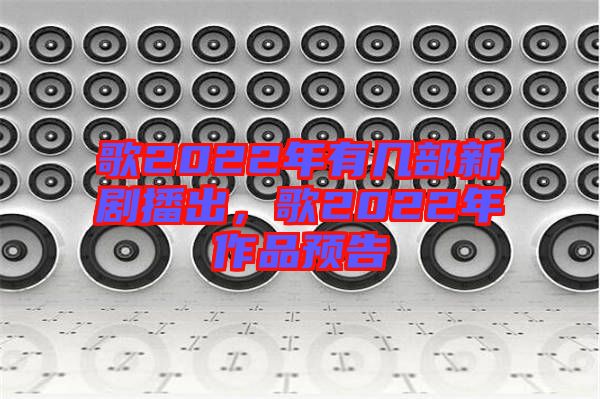 歌2022年有幾部新劇播出，歌2022年作品預(yù)告