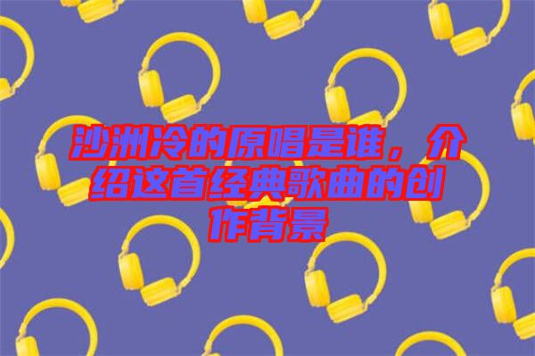 沙洲冷的原唱是誰(shuí)，介紹這首經(jīng)典歌曲的創(chuàng)作背景