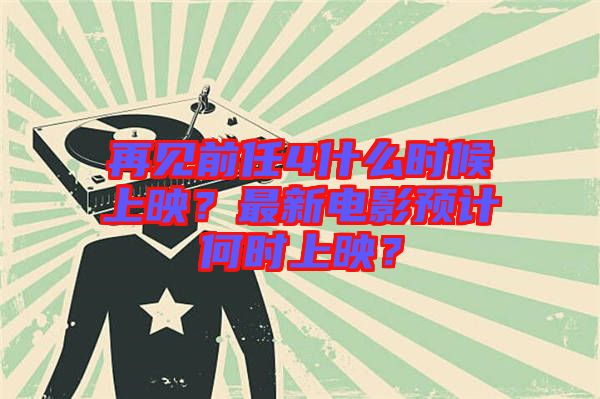 再見前任4什么時候上映？最新電影預計何時上映？