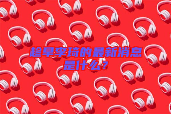 趁早李琦的最新消息是什么？
