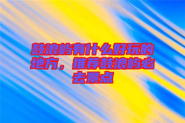 鼓浪嶼有什么好玩的地方，推薦鼓浪嶼必去景點(diǎn)