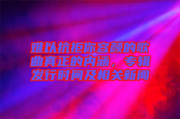 難以抗拒你容顏的歌曲真正的內(nèi)涵，專輯發(fā)行時間及相關新聞
