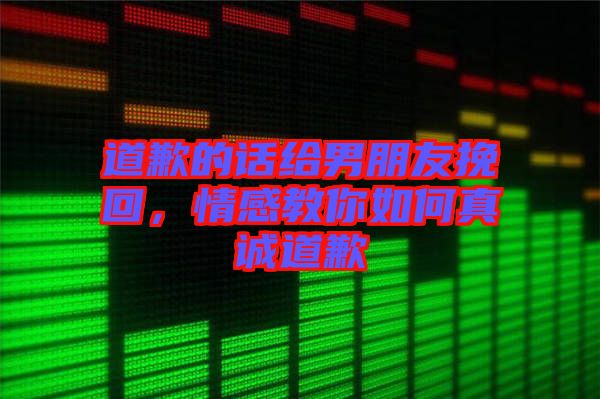 道歉的話給男朋友挽回，情感教你如何真誠道歉