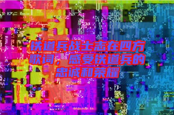 鐵道兵戰(zhàn)士志在四方歌詞，感受鐵道兵的忠誠和榮耀
