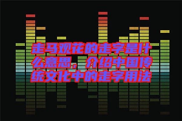 走馬觀花的走字是什么意思，介紹中國傳統(tǒng)文化中的走字用法