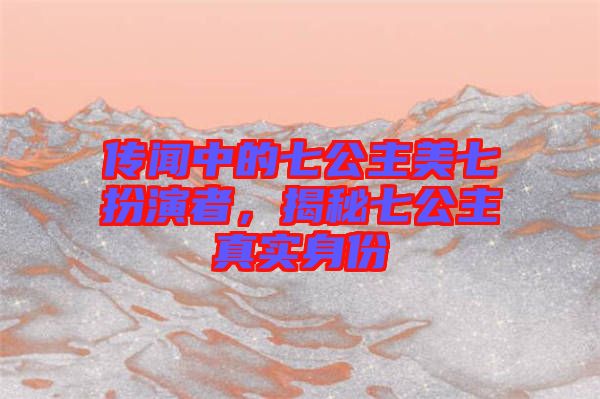 傳聞中的七公主美七扮演者，揭秘七公主真實身份