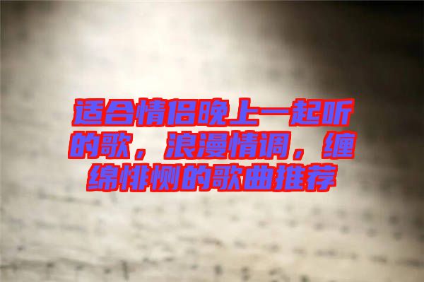 適合情侶晚上一起聽的歌，浪漫情調(diào)，纏綿悱惻的歌曲推薦