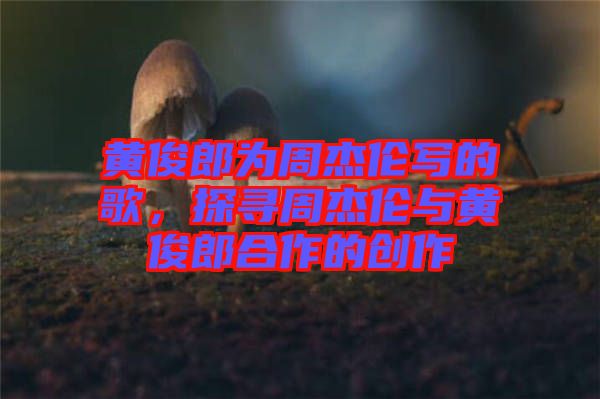 黃俊郎為周杰倫寫的歌，探尋周杰倫與黃俊郎合作的創(chuàng)作