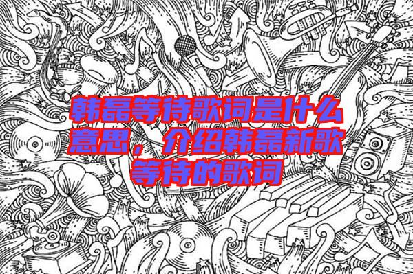 韓磊等待歌詞是什么意思，介紹韓磊新歌等待的歌詞