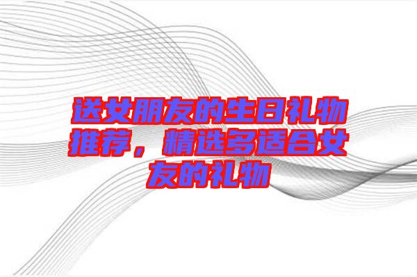 送女朋友的生日禮物推薦，精選多適合女友的禮物