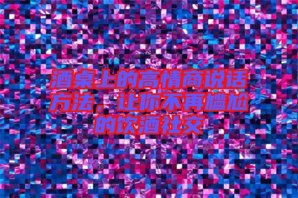 酒桌上的高情商說(shuō)話方法，讓你不再尷尬的飲酒社交