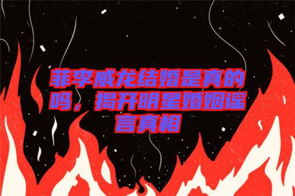 菲李威龍結(jié)婚是真的嗎，揭開明星婚姻謠言真相