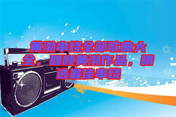 黃渤串燒全部歌曲大全，回顧黃渤作品，精選最佳串燒