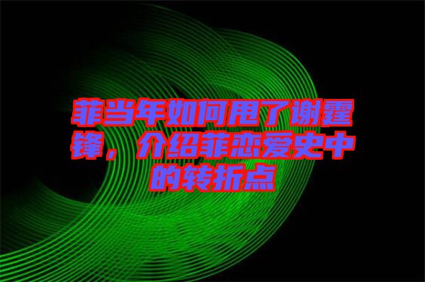 菲當年如何甩了謝霆鋒，介紹菲戀愛史中的轉(zhuǎn)折點