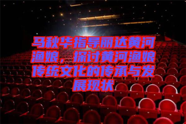 馬秋華指導(dǎo)麗達黃河漁娘，探討黃河漁娘傳統(tǒng)文化的傳承與發(fā)展現(xiàn)狀