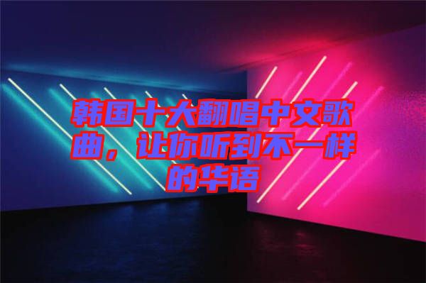 韓國十大翻唱中文歌曲，讓你聽到不一樣的華語