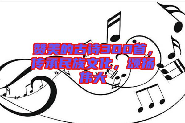 贊美的古詩300首，傳承民族文化，頌揚偉大