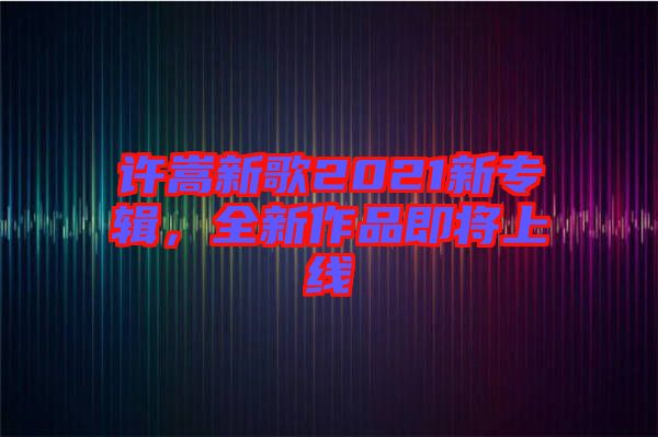 許嵩新歌2021新專輯，全新作品即將上線