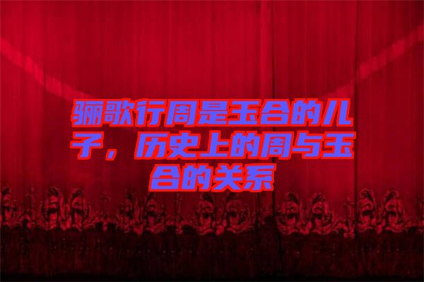 驪歌行周是玉合的兒子，歷史上的周與玉合的關系