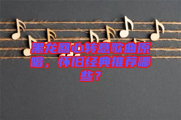 黑龍回心轉(zhuǎn)意歌曲原唱，懷舊經(jīng)典推薦哪些？