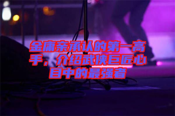 金庸親承認的第一高手，介紹武俠巨匠心目中的最強者