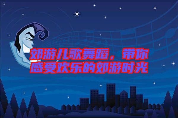 郊游兒歌舞蹈，帶你感受歡樂的郊游時(shí)光