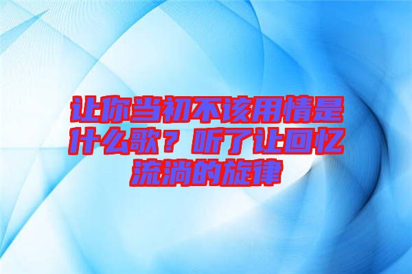 讓你當初不該用情是什么歌？聽了讓回憶流淌的旋律