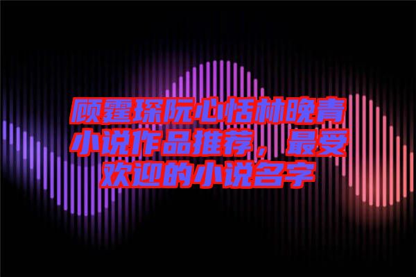 顧霆琛阮心恬林晚青小說作品推薦，最受歡迎的小說名字