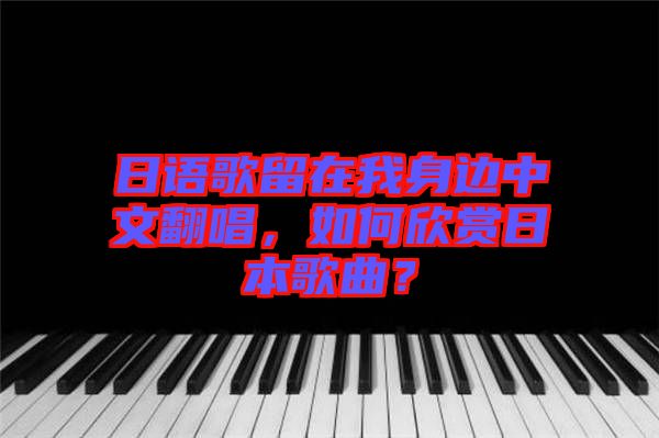 日語歌留在我身邊中文翻唱，如何欣賞日本歌曲？